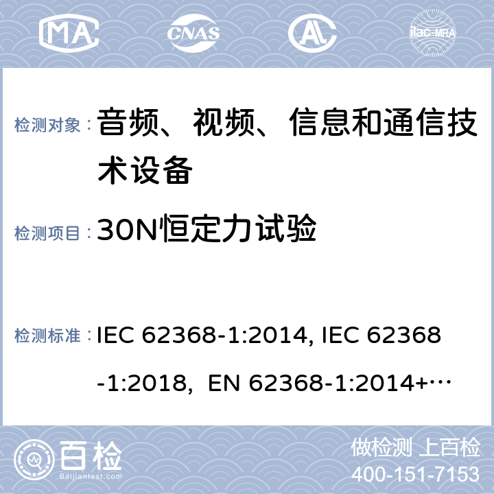 30N恒定力试验 音频、视频、信息和通信技术设备第1部分：安全要求 IEC 62368-1:2014, IEC 62368-1:2018, EN 62368-1:2014+A11:2017, EN IEC 62368-1:2020/A11:2020, CSA/UL 62368-1:2014,AS/NZS 62368.1:2018,BS EN 62368-1:2014,CSA/UL 62368-1:2019,SASO-IEC-62368-1 附录 T.3