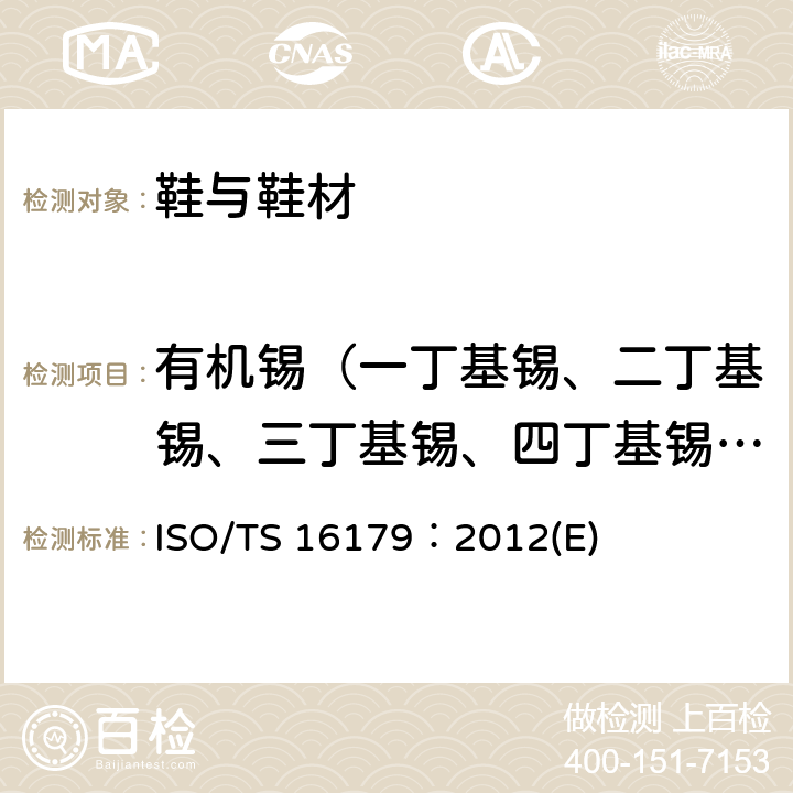 有机锡（一丁基锡、二丁基锡、三丁基锡、四丁基锡、三苯基锡、三环己基锡、一辛基锡、二辛基锡、三辛基锡、三丙基锡、一甲基锡、三甲基锡） ISO/TS 16179：2012(E) 鞋-可能存在鞋和鞋材里的关键性物质-鞋材里的有机锡化合物的测定 ISO/TS 16179：2012(E)