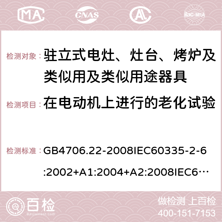 在电动机上进行的老化试验 家用和类似用途电器的安全驻立式电灶、灶台、烤炉及类似用及类似用途器具的特殊要求 GB4706.22-2008
IEC60335-2-6:2002+A1:2004+A2:2008
IEC60335-2-6:2014+A1:2018
EN60335-2-6:2003+A1:2005+A2:2008+A11:2010+A12:2012+A13:2013
EN60335-2-6:2015
AS/NZS60335.2.6-2008
AS/NZS60335.2.6:2014+A1:2015+A2:2019 附录C