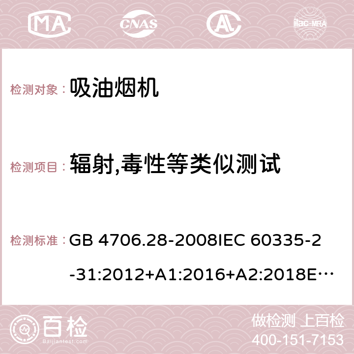 辐射,毒性等类似测试 家用和类似用途电器的安全 吸油烟机的特殊要求 GB 4706.28-2008
IEC 60335-2-31:2012+A1:2016+A2:2018
EN 60335-2-31:2014
AS/NZS 60335.2.31:2013+A1:2015+A2:2017+A3:2019
SANS 60335-2-31:2014 (Ed. 4.00)(2009) 32