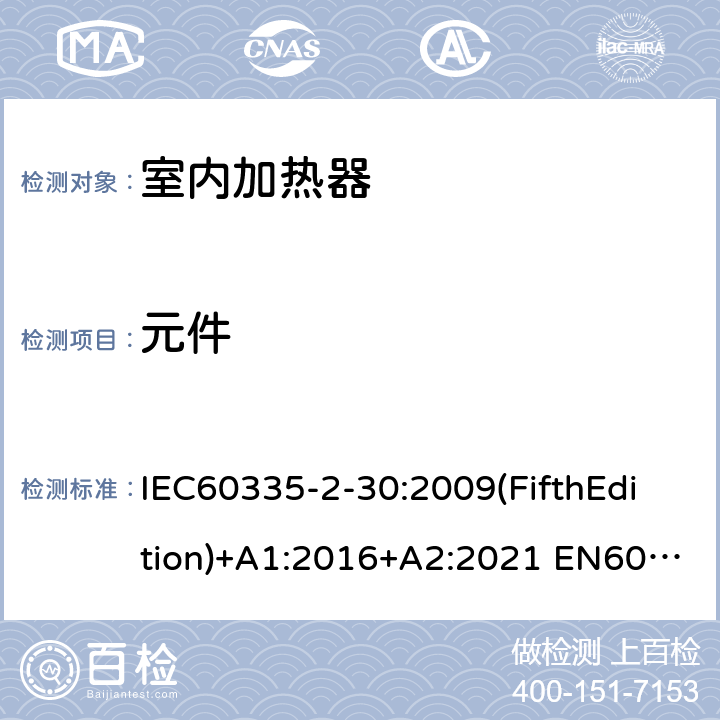 元件 家用和类似用途电器的安全 室内加热器的特殊要求 IEC60335-2-30:2009(FifthEdition)+A1:2016+A2:2021 EN60335-2-30:2009+A11:2012+A1:2020+A12:2020 IEC 60335-2-30:2002(FourthEdition)+A1:2004+A2:2007 AS/NZS 60335.2.30:2015+A1:2015+A2:2017+A3:2020 GB 4706.23-2007 24