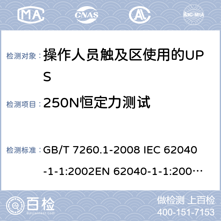 250N恒定力测试 不间断电源设备 第1-1部分: 操作人员触及区使用的UPS的一般规定和安全要求 GB/T 7260.1-2008 
IEC 62040-1-1:2002
EN 62040-1-1:2003
AS/NZS 62040-1-1:2003 7.3