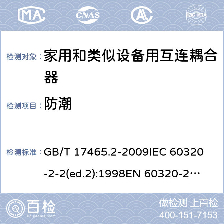 防潮 家用和类似用途的器具耦合器第2部分:家用和类似设备用互连耦合器 GB/T 17465.2-2009
IEC 60320-2-2(ed.2):1998
EN 60320-2-2:1998
BS EN 60320-2-2:1999
DIN 60320-2-2:1999
AS/NZS 60320.2.2:2004 14