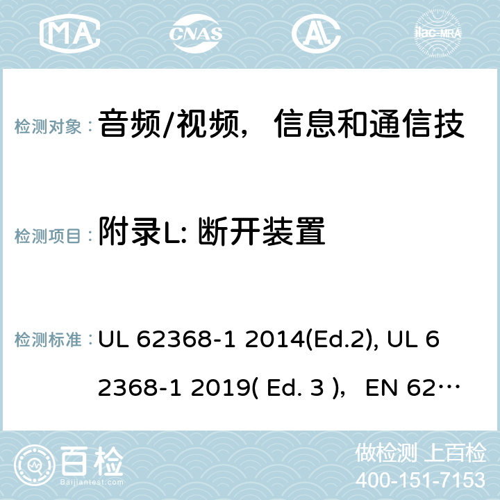 附录L: 断开装置 《音频/视频，信息和通信技术设备 - 第1部分：安全要求》 UL 62368-1 2014(Ed.2), UL 62368-1 2019( Ed. 3 )，EN 62368-1:2014/A11：2017，IEC 62368-1:2014, IEC 62368-1:2018, AS/NZS 62368.1:2018, EN IEC 62368-1:2020 附录 L