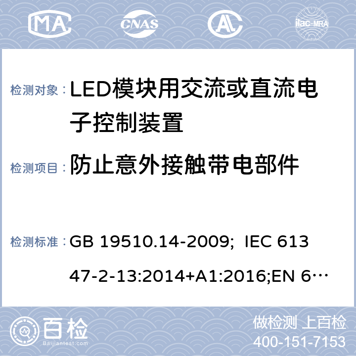 防止意外接触带电部件 灯的控制装置 第14部分：LED模块用交流或直流电子控制装置的特殊要求 GB 19510.14-2009; 
IEC 61347-2-13:2014+A1:2016;
EN 61347-2-13:2014+A1:2017;
AS/NZS IEC 61347.2.13:2013
 10