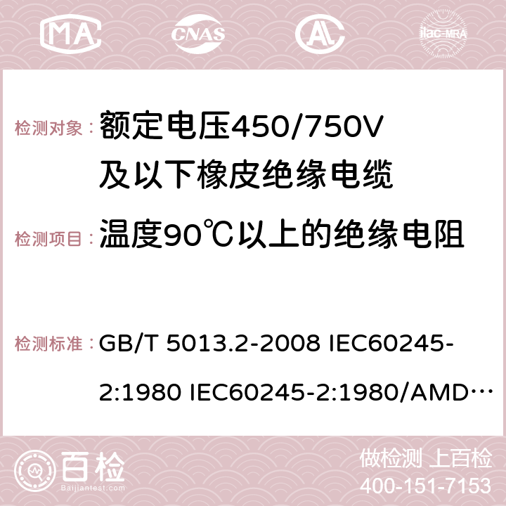 温度90℃以上的绝缘电阻 额定电压450/750V及以下橡皮绝缘电缆 第2部分: 试验方法 GB/T 5013.2-2008 
IEC60245-2:1980 IEC60245-2:1980/AMD1:1985 
IEC60245-2:1994 IEC60245-2:1994/AMD1:1997IEC60245-2:1994/AMD2:1998 
J60245-2（H20）
JIS C 3663-2：2003 2.4