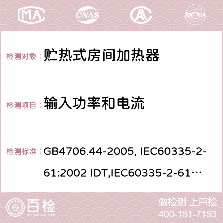 输入功率和电流 家用和类似用途电器的安全　贮热式室内加热器的特殊要求 GB4706.44-2005, IEC60335-2-61:2002 IDT,
IEC60335-2-61:2002+A1:2005+A2:2008,EN60335-2-61:2003+A11:2019 10