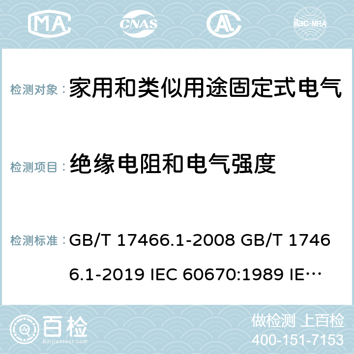 绝缘电阻和电气强度 家用和类似用途固定式电气装置电器附件安装盒和外壳 第1部分：通用要求 GB/T 17466.1-2008 GB/T 17466.1-2019 IEC 60670:1989 IEC 60670-1:2002+A1:2011 IEC 60670-1:2015 AS/NZS IEC 60670.1:2012 EN 60670-1:2005+A1:2013 SANS 60670-1:2012 (Ed. 1.01) SANS 60670-1:2016 (Ed. 2.00) SANS 1085:2014 (Ed. 3.04) SANS 1085:2018 (Ed. 3.05) 14