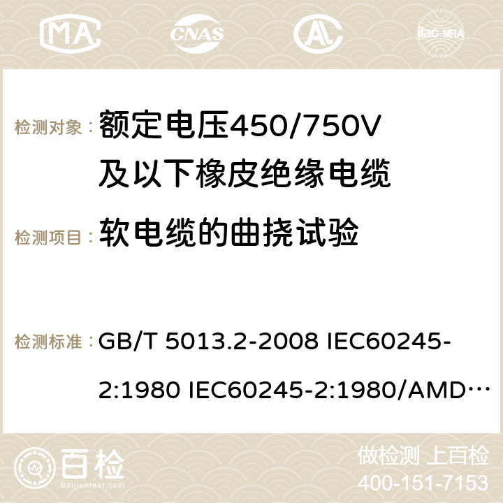 软电缆的曲挠试验 额定电压450/750V及以下橡皮绝缘电缆 第2部分: 试验方法 GB/T 5013.2-2008 
IEC60245-2:1980 IEC60245-2:1980/AMD1:1985 
IEC60245-2:1994 IEC60245-2:1994/AMD1:1997IEC60245-2:1994/AMD2:1998 
J60245-2（H20）
JIS C 3663-2：2003 3.1