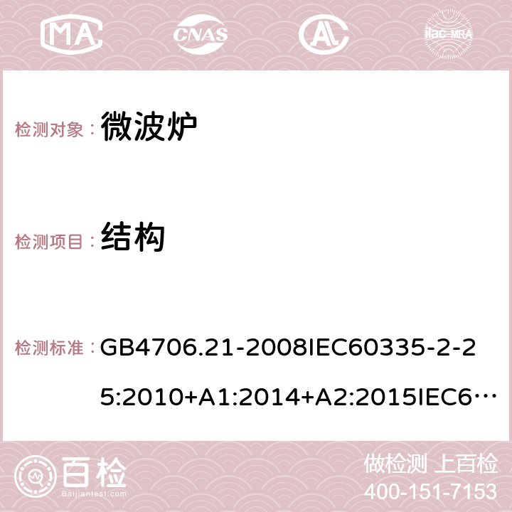 结构 家用和类似用途电器的安全微波炉的特殊要求 GB4706.21-2008
IEC60335-2-25:2010+A1:2014+A2:2015IEC60335-2-25:2020
EN60335-2-25:2002+A1:2005+A2:2006+A11:2010+AC:2012
EN60335-2-25:2012+A1:2015+A2:2016
AS/NZS60335.2.25:2002+A1：2005+A2:2006+A3:2006+A4:2007
AS/NZS60335.2.25:2011+A1:2015+A2：2017SANS60335-2-25:2015(Ed.4.01) 22