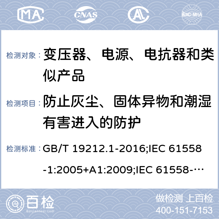 防止灰尘、固体异物和潮湿有害进入的防护 电力变压器、电源、电抗器和类似产品的安全　第1部分：通用要求和试验 GB/T 19212.1-2016;IEC 61558-1:2005+A1:2009;IEC 61558-1:2017;EN 61558-1:2005+A1:2009AS/NZS 61558.1:2018;J 61558-1(H26) 17