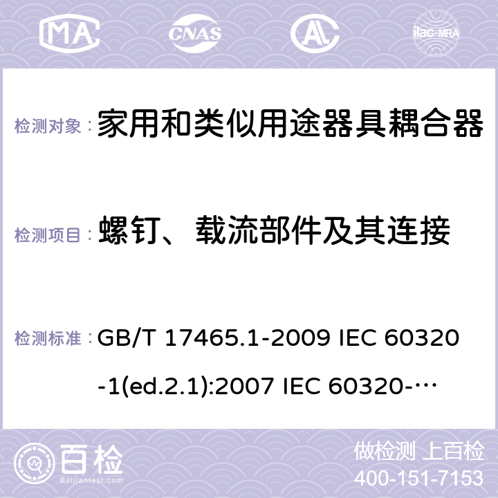 螺钉、载流部件及其连接 家用和类似用途器具耦合器 第1部分：通用要求 GB/T 17465.1-2009 IEC 60320-1(ed.2.1):2007 IEC 60320-1:2015+A1:2018 EN 60320-1:2001+A1:2007 EN 60320-1:2015 BS EN 60320-1:2001+A1:2007 BS EN 60320-1:2015 AS/NZS 60320.1:2012 VC 8012:2010 SANS 60320-1:2019 (Ed. 4.01) DIN EN 60320-1:2008 DIN EN 60320-1:2016-04; VDE 0625-1:2016-04 25