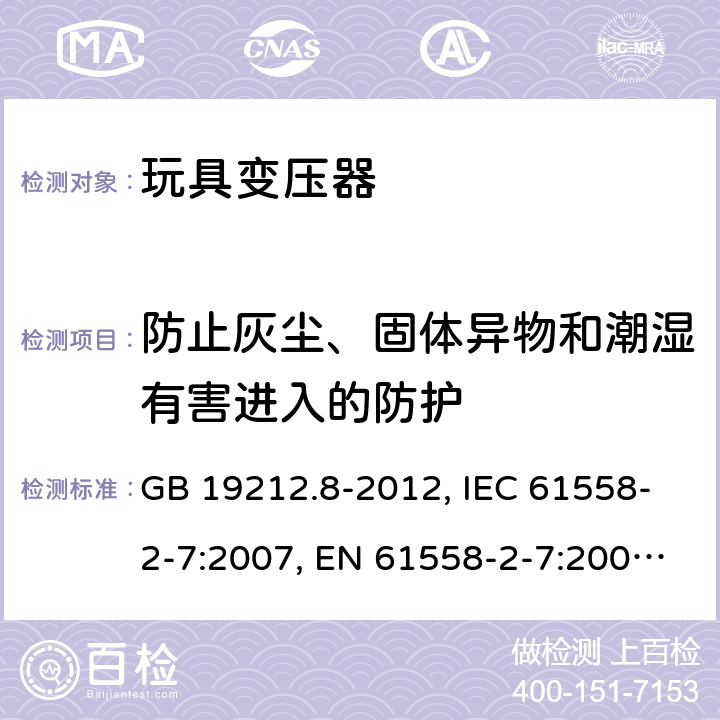 防止灰尘、固体异物和潮湿有害进入的防护 电力变压器、电源装置和类似产品的安全 第2-7部分：玩具变压器的特殊要求 GB 19212.8-2012, IEC 61558-2-7:2007, EN 61558-2-7:2007, AS/NZS 61558.2.7:2008 17