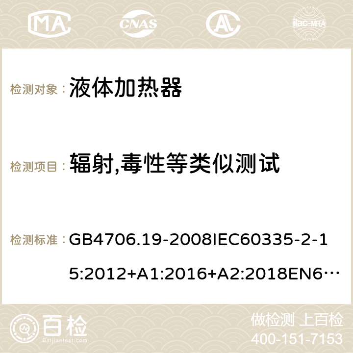 辐射,毒性等类似测试 家用和类似用途电器的安全液体加热器的特殊要求 GB4706.19-2008
IEC60335-2-15:2012+A1:2016+A2:2018
EN60335-2-15:2002+A1:2005+A2:2008+A11:2012+AC:2013
EN60335-2-15:2016+A11:2018
AS/NZS60335.2.15:2002+A1:2003+A2:2003+A3:2006+A4:2009
AS/NZS60335.2.15:2013+A1:2016+A2:2017+A3:2018+A4:2019AS/NZS60335.2.15:2019 32