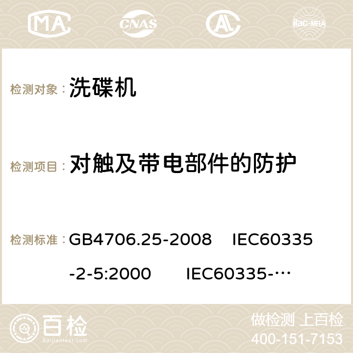 对触及带电部件的防护 家用和类似用途电器的安全 洗碟机的特殊要求 GB4706.25-2008 
IEC60335-2-5:2000 
IEC60335-2-5:2002+A1:2005+A2:2008 
IEC60335-2-5:2012+AMD1:2018 
EN60335-2-5:2003+A1:2005+A2:2008+A11:2009+A12:2012 
 EN 60335-2-5:2015+A11:2019 8