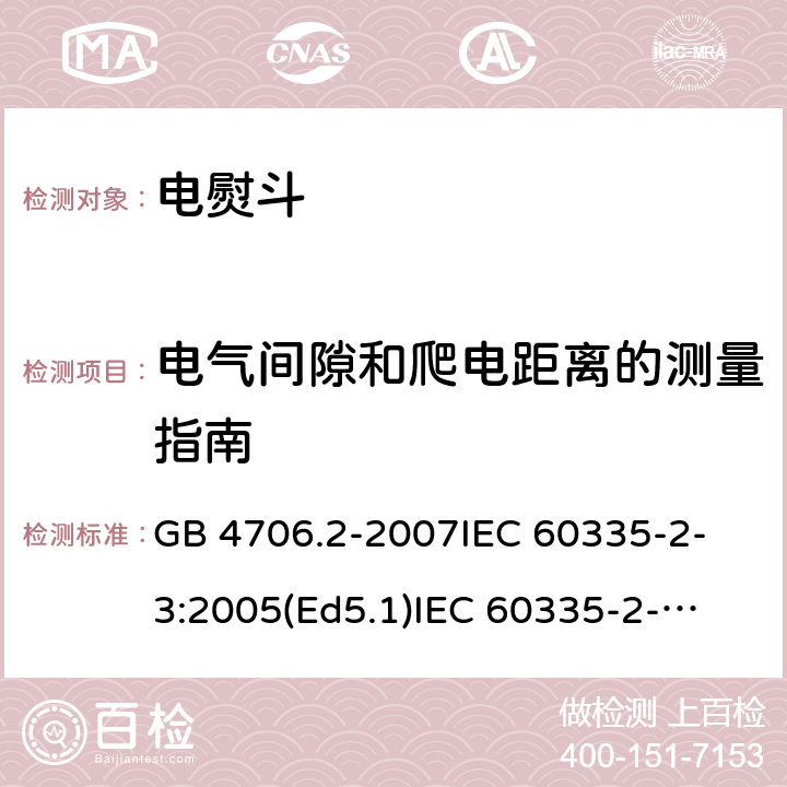 电气间隙和爬电距离的测量指南 家用和类似用途电器的安全 电熨斗的特殊要求 GB 4706.2-2007
IEC 60335-2-3:2005(Ed5.1)
IEC 60335-2-3:2012+A1:2015
EN 60335-2-3:2002+A1:2005 +A2:2008+A11:2010+AC:2012
EN 60335-2-3:2016
AS/NZS 60335.2.3:2012+A1:2016
SANS 60335-2-3:2016 (Ed. 4.01)
SANS 60335-2-3:2013 (Ed. 4.00) 附录L