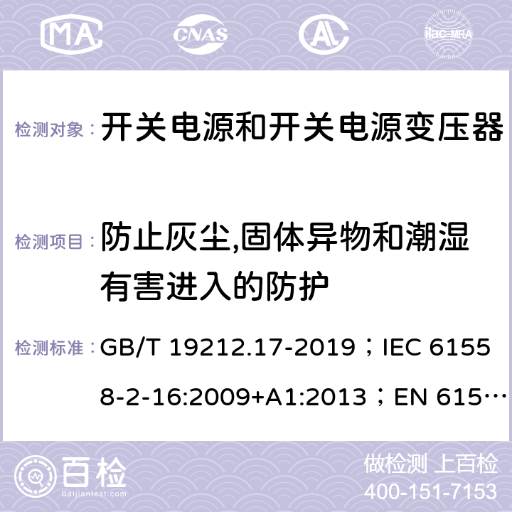 防止灰尘,固体异物和潮湿有害进入的防护 开关电源和开关电源变压器的安全要求 GB/T 19212.17-2019；IEC 61558-2-16:2009+A1:2013；EN 61558-2-16:2009+A1:2013；AS/NZS 61558.2.17:2001；AS/NZS 61558.2.16:2010+A1:2010+A2:2012+A3:2014 17