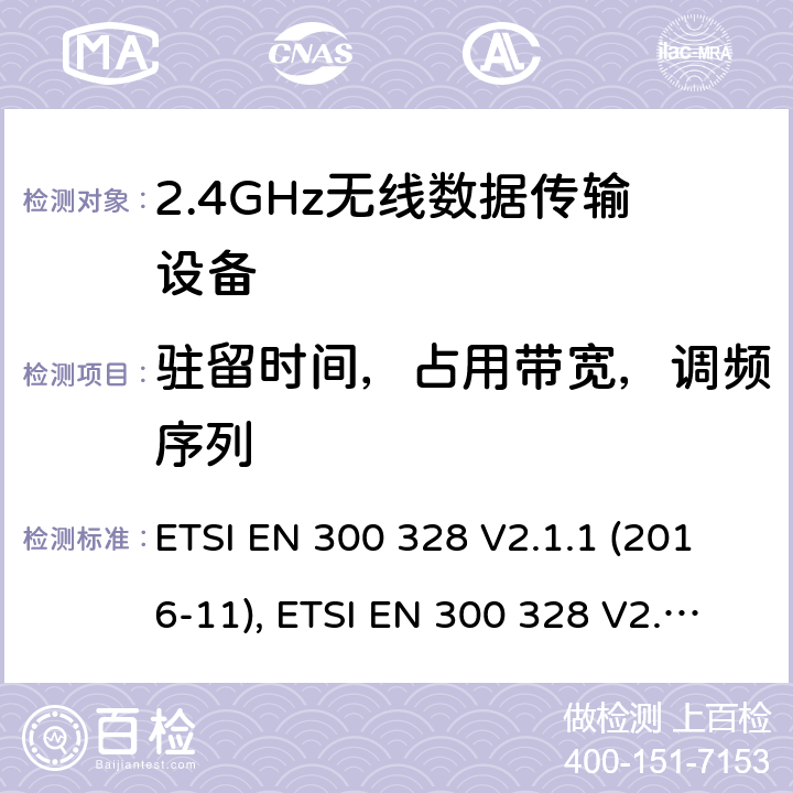 驻留时间，占用带宽，调频序列 宽带传输系统; 工作在2.4 GHz工科医频段并使用宽带调制技术的数据传输设备；协调标准，涵盖指令2014/53/EU第3.2条的基本要求 ETSI EN 300 328 V2.1.1 (2016-11), ETSI EN 300 328 V2.2.2(2019-07) 条款5.4.4