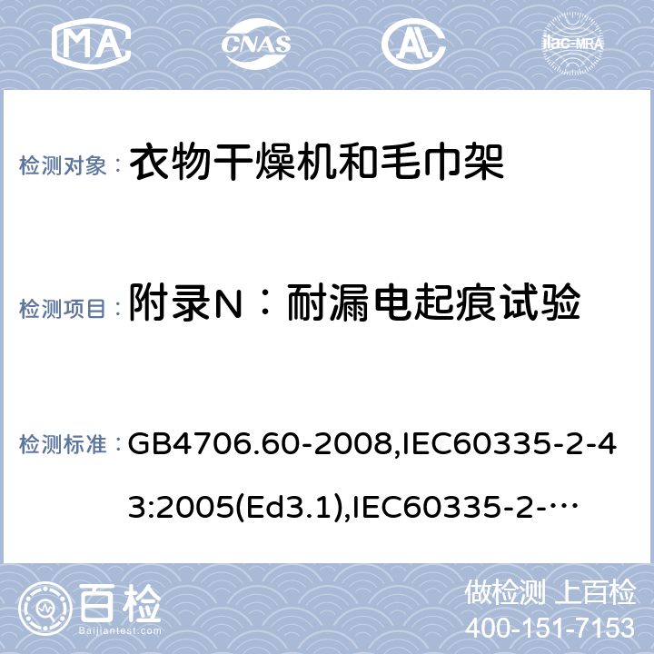 附录N：耐漏电起痕试验 家用和类似用途电器的安全　衣物干燥机和毛巾架的特殊要求 GB4706.60-2008,IEC60335-2-43:2005(Ed3.1),
IEC60335-2-43:2017, EN60335-2-43:2003+A2:2008 附录N