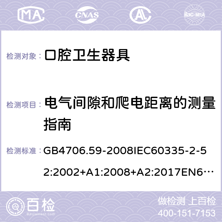 电气间隙和爬电距离的测量指南 家用和类似用途电器的安全口腔卫生器具的特殊要求 GB4706.59-2008
IEC60335-2-52:2002+A1:2008+A2:2017
EN60335-2-52:2003+A1:2008+A11:2010+AC:2012+A12:2019
AS/NZS60335.2.52:2006+A1:2009AS/NZS60335.2.52:2018SANS60335-2-52:2009(Ed.3.01) 附录L