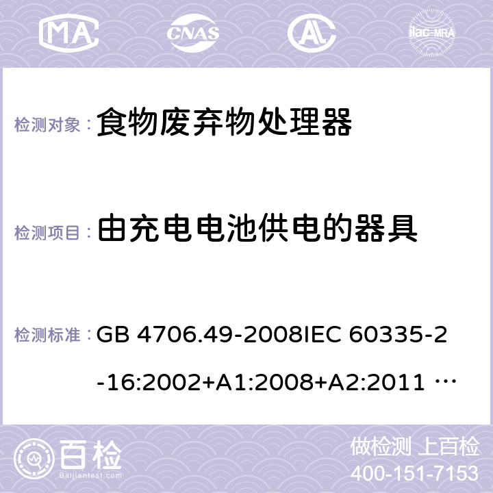 由充电电池供电的器具 家用和类似用途电器的安全 废弃食物处理器的特殊要求 GB 4706.49-2008
IEC 60335-2-16:2002+A1:2008+A2:2011 
EN 60335-2-16:2003+A1:2008+A2:2012 
AS/NZS 60335.2.16:2012
SANS 60335-2-16:2014 (Ed. 3.02) 附录B