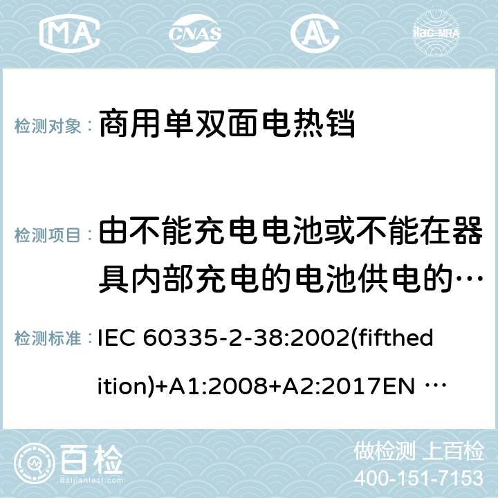 由不能充电电池或不能在器具内部充电的电池供电的器具 IEC 60335-2-38 家用和类似用途电器的安全 商用单双面电热铛的特殊要求 :2002(fifthedition)+A1:2008+A2:2017
EN 60335-2-38:2003+A1:2008
GB 4706.37-2008 附录S