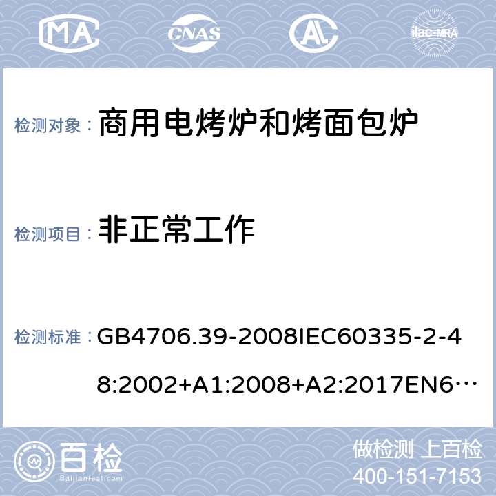 非正常工作 家用和类似用途电器的安全商用电烤炉和烤面包炉的特殊要求 GB4706.39-2008
IEC60335-2-48:2002+A1:2008+A2:2017
EN60335-2-48:2003+A1:2008+A11:2012+A2:2019
SANS60335-2-48:2009(Ed.4.01) 19