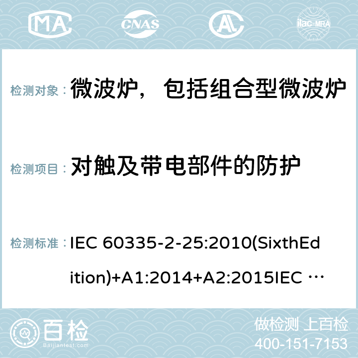 对触及带电部件的防护 家用和类似用途电器的安全微波炉，包括组合型微波炉的特殊要求 IEC 60335-2-25:2010(SixthEdition)+A1:2014+A2:2015IEC 60335-2-25:2020(SeventhEdition)EN 60335-2-25:2012+A1:2015+A2:2016IEC 60335-2-25:2002(FifthEdition)+A1:2005+A2:2006AS/NZS 60335.2.25:2011+A1:2015+A2:2017 AS/NZS 60335.2.25:2020 GB 4706.21-2008 8