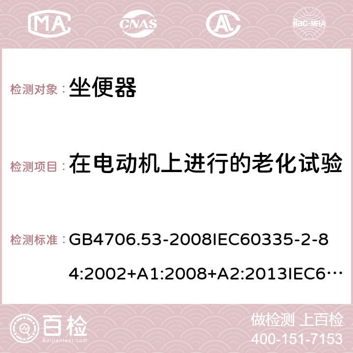 在电动机上进行的老化试验 家用和类似用途电器的安全坐便器的特殊要求 GB4706.53-2008
IEC60335-2-84:2002+A1:2008+A2:2013IEC60335-2-84:2019
EN60335-2-84:2003+A1:2008+A2:2019
AS/NZS60335.2.84:2014
SANS60335-2-84:2014(Ed.2.02) 附录C