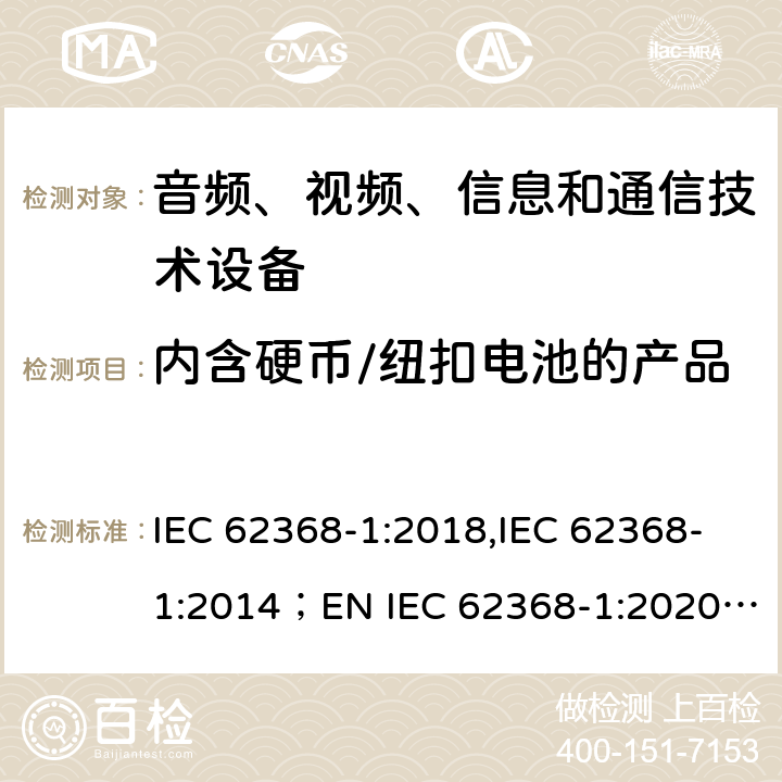 内含硬币/纽扣电池的产品 音频、视频、信息和通信技术设备 第1部分：安全要求 IEC 62368-1:2018,IEC 62368-1:2014；EN IEC 62368-1:2020; AS/NZS62368.1:2018 4.8