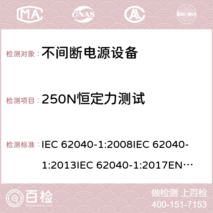 250N恒定力测试 不间断电源设备 第1部分: UPS的一般规定和安全要求 IEC 62040-1:2008
IEC 62040-1:2013
IEC 62040-1:2017
EN 62040-1:2008+A1:2013
EN 62040-1:2019 7.3