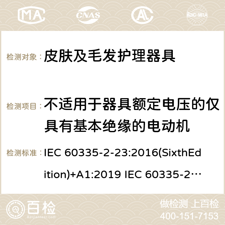 不适用于器具额定电压的仅具有基本绝缘的电动机 家用和类似用途电器的安全 皮肤及毛发护理器具的特殊要求 IEC 60335-2-23:2016(SixthEdition)+A1:2019 IEC 60335-2-23:2003(FifthEdition)+A1:2008+A2:2012 EN 60335-2-23:2003+A1:2008+A11:2010+A2:2015 AS/NZS 60335.2.23:2017+A1:2020+A2:2021GB 4706.15.2008 附录I