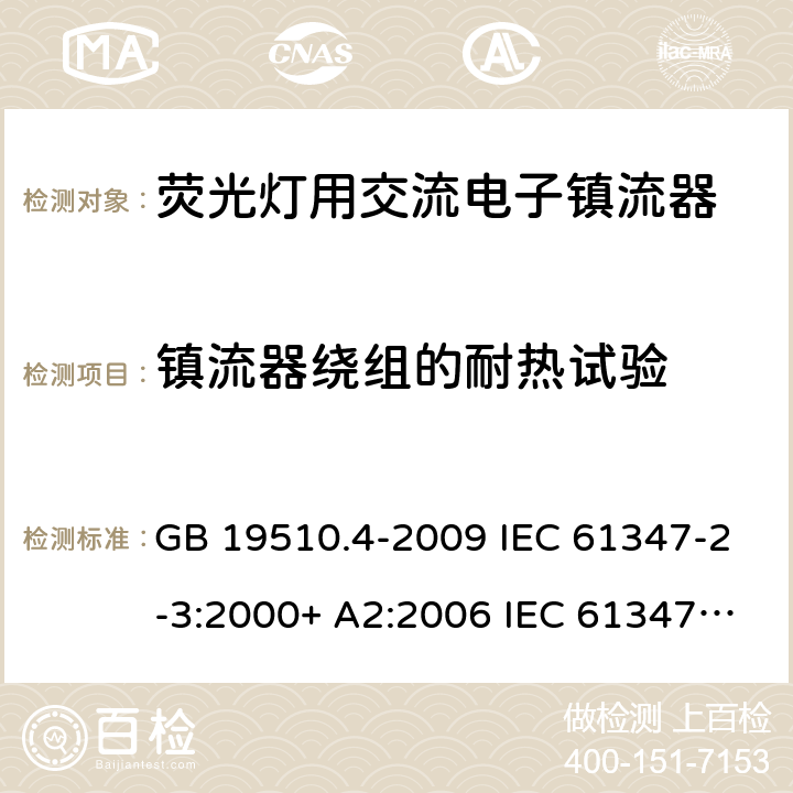 镇流器绕组的耐热试验 灯的控制装置.第2-3部分:荧光灯用交流电子镇流器的特殊要求 GB 19510.4-2009 IEC 61347-2-3:2000+ A2:2006 IEC 61347-2-3: 2011 IEC 61347-2-3:2011 + A1:2016 EN 61347-2-3: 2011 EN 61347-2-3: 2011 + A1: 2017 AS/NZS 61347.2.3: 2016 cl.13