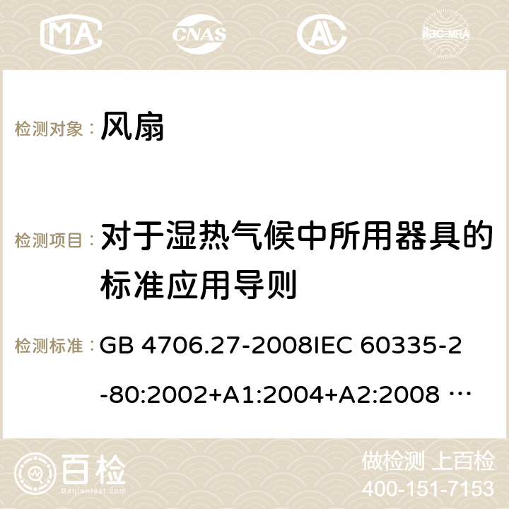 对于湿热气候中所用器具的标准应用导则 家用和类似用途电器的安全 风扇的特殊要求 GB 4706.27-2008
IEC 60335-2-80:2002+A1:2004+A2:2008 
IEC 60335-2-80:2015 
EN 60335-2-80:2003+A1:2004+A2:2009
AS/NZS 60335.2.80:2004+A1:2009
AS/NZS 60335.2.80:2016
SANS 60335-2-80:2016 (Ed. 3.00) 附录P