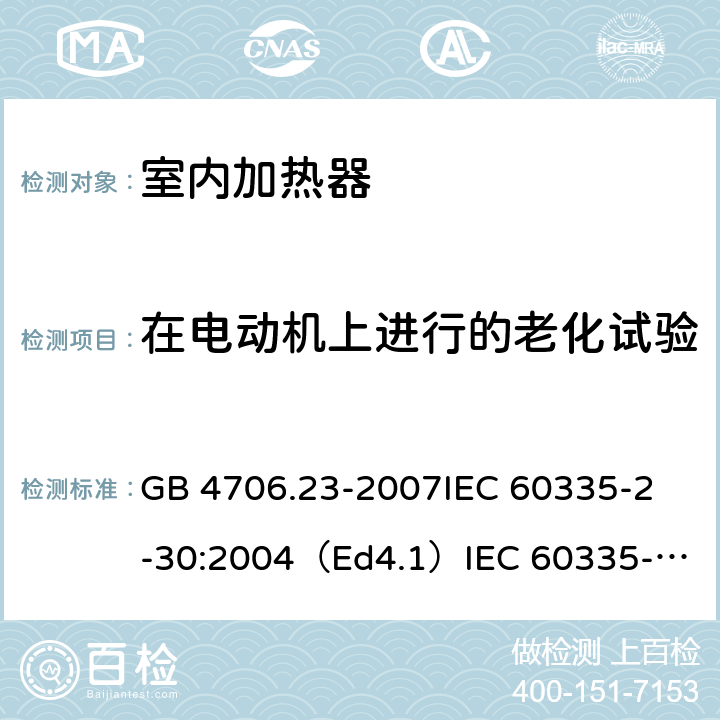 在电动机上进行的老化试验 家用和类似用途电器的安全 室内加热器的特殊要求 GB 4706.23-2007
IEC 60335-2-30:2004（Ed4.1）
IEC 60335-2-30:2009+A1:2016 
EN 60335-2-30:2009+A11:2012
AS/NZS 60335.2.30:2015+A1:2015+A2：2017
SANS 60335-2-30:2018 (Ed. 4.01) 附录C