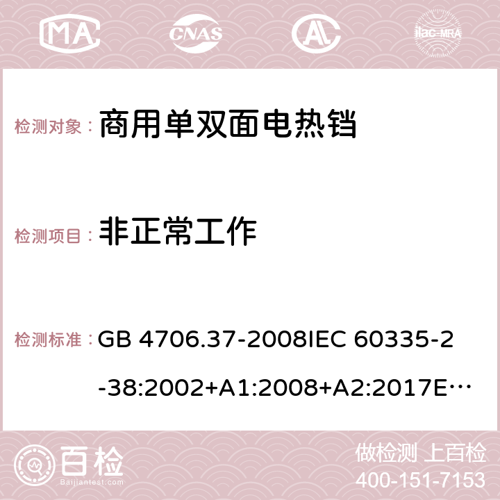 非正常工作 家用和类似用途电器的安全 商用单双面电热铛的特殊要求 GB 4706.37-2008
IEC 60335-2-38:2002+A1:2008+A2:2017
EN 60335-2-38:2003+A1:2008
SANS 60335-2-38 Ed. 4.01 (2009) 19