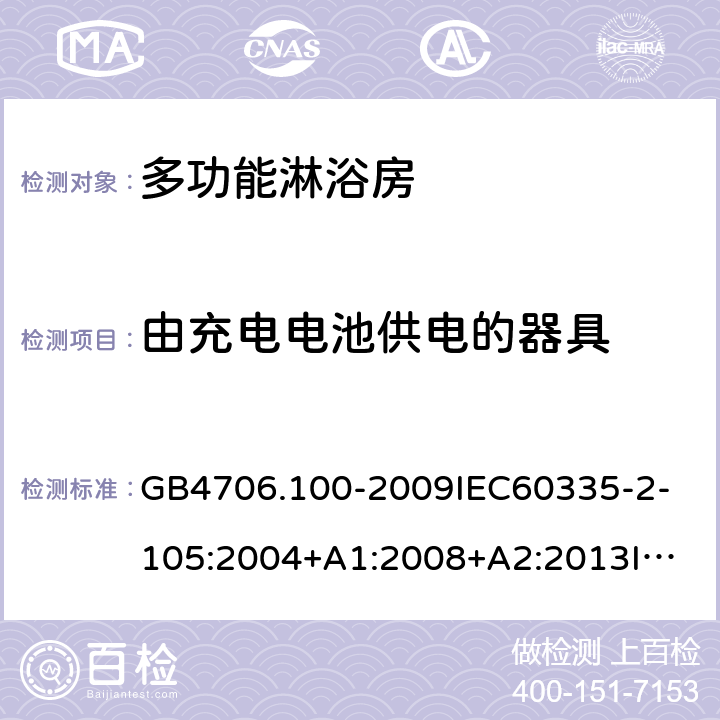 由充电电池供电的器具 家用和类似用途电器的安全多功能淋浴房的特殊要求 GB4706.100-2009
IEC60335-2-105:2004+A1:2008+A2:2013
IEC60335-2-105:2016+A1:2019
EN60335-2-105:2005+A1:2008+A11:2010+A2:2020
AS/NZS60335.2.105:2006+A1:2008+A2:2014AS/NZS60335.2.105:2017
SANS60335-2-105:2014(Ed.1.02) 附录B