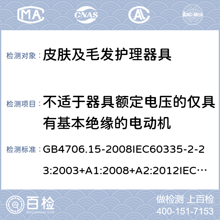 不适于器具额定电压的仅具有基本绝缘的电动机 家用和类似用途电器的安全皮肤及毛发护理器具的特殊要求 GB4706.15-2008
IEC60335-2-23:2003+A1:2008+A2:2012
IEC60335-2-23:2016+A1:2019
EN60335-2-23:2003+A1:2008+A11:2010+AC:2012+A2:2015
AS/NZS60335.2.23:2012+A1:2015AS/NZS60335.2.23:2017
SANS60335-2-23:2013(Ed.3.02)SANS60335-2-23:2019(Ed.4.00) 附录I