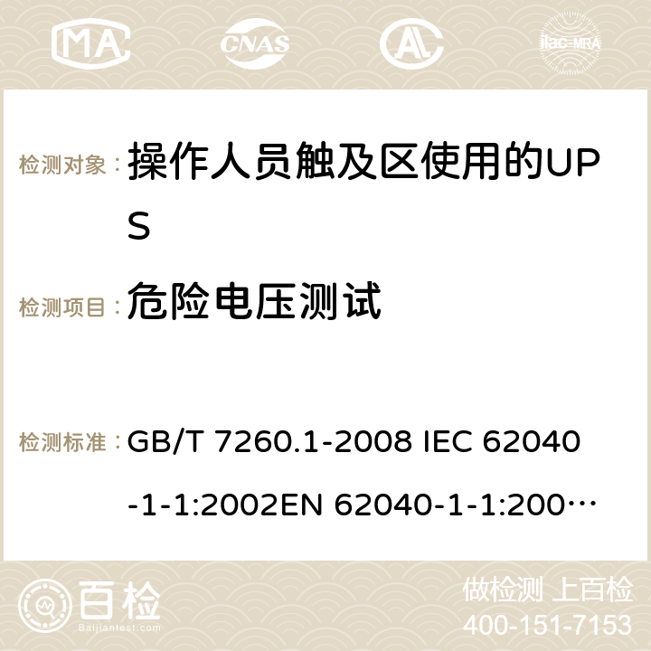 危险电压测试 不间断电源设备 第1-1部分: 操作人员触及区使用的UPS的一般规定和安全要求 GB/T 7260.1-2008 
IEC 62040-1-1:2002
EN 62040-1-1:2003
AS/NZS 62040-1-1:2003 5.1.1