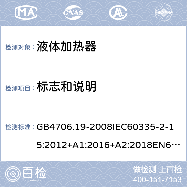 标志和说明 家用和类似用途电器的安全液体加热器的特殊要求 GB4706.19-2008
IEC60335-2-15:2012+A1:2016+A2:2018
EN60335-2-15:2002+A1:2005+A2:2008+A11:2012+AC:2013
EN60335-2-15:2016+A11:2018
AS/NZS60335.2.15:2002+A1:2003+A2:2003+A3:2006+A4:2009
AS/NZS60335.2.15:2013+A1:2016+A2:2017+A3:2018+A4:2019AS/NZS60335.2.15:2019 7