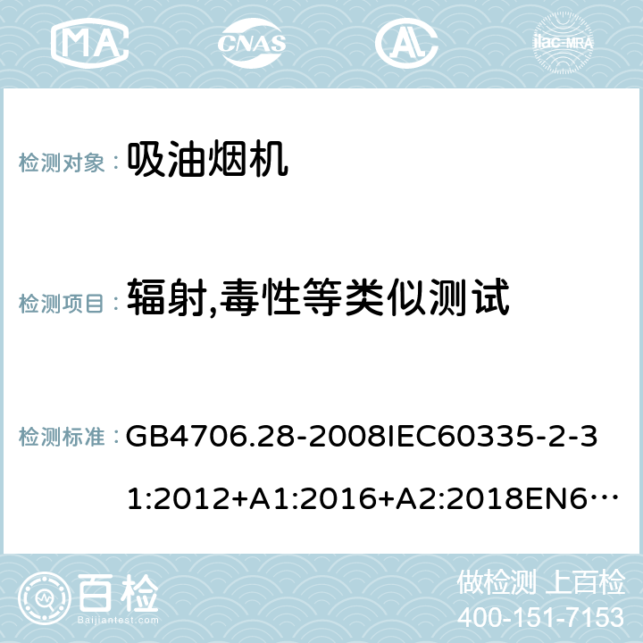 辐射,毒性等类似测试 家用和类似用途电器的安全吸油烟机的特殊要求 GB4706.28-2008
IEC60335-2-31:2012+A1:2016+A2:2018
EN60335-2-31:2003+A1:2006+A2:2009
EN60335-2-31:2014
AS/NZS60335.2.31:2013+A1:2015+A2:2017+A3:2019
SANS60335-2-31:2014(Ed.4.00)(2009) 32