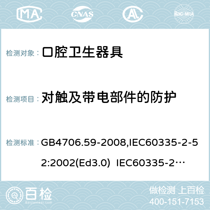 对触及带电部件的防护 家用和类似用途电器的安全　口腔卫生器具的特殊要求 GB4706.59-2008,IEC60335-2-52:2002(Ed3.0) 
IEC60335-2-52:2002+A1:2008+A2:2017,EEN60335-2-52:2003+A12:2019 8