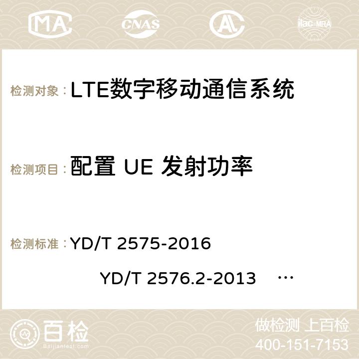 配置 UE 发射功率 1)TD-LTE 数字蜂窝移动通信网终端设备技术要求(第一阶段) 2)TD-LTE 数字蜂窝移动通信网终端设备测试方法(第一阶段)第 2 部分:无线射频性能测试 3)LTE FDD 数字蜂窝移动通信网终端设备技术要求(第一阶段） 4)LTE FDD 数字蜂窝移动通信网终端设备测试方法(第一阶段)第 2 部分:无线射频性能测试 YD/T 2575-2016 YD/T 2576.2-2013 YD/T 2577-2013 YD/T 2578.2-2013 5.2.4 6.2.5