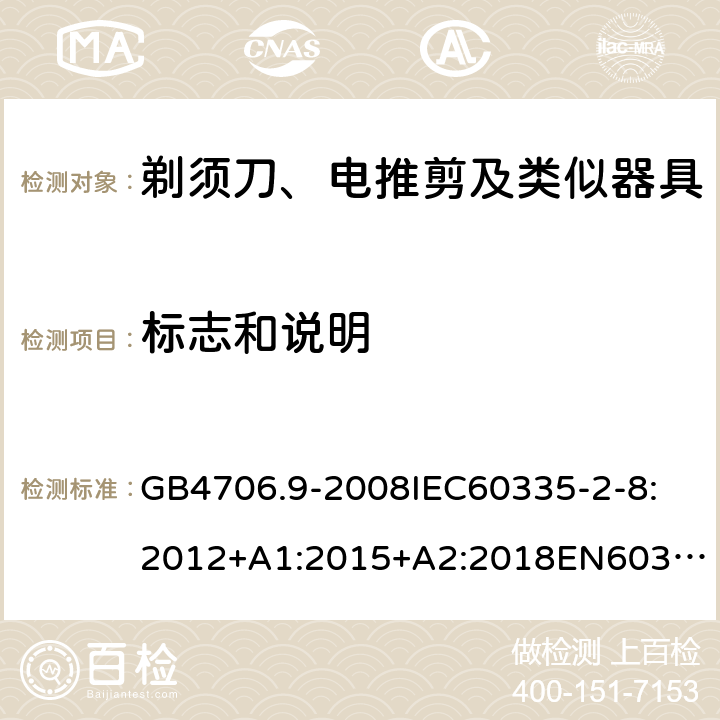 标志和说明 家用和类似用途电器的安全剃须刀、电推剪及类似器具 GB4706.9-2008
IEC60335-2-8:2012+A1:2015+A2:2018
EN60335-2-8:2015+A1：2016
AS/NZS60335.2.8:2004+A1:2006+A2:2009
AS/NZS60335.2.8:2013+A1:2017+A2:2019
SANS60335-2-8:2013(Ed.3.00) 7