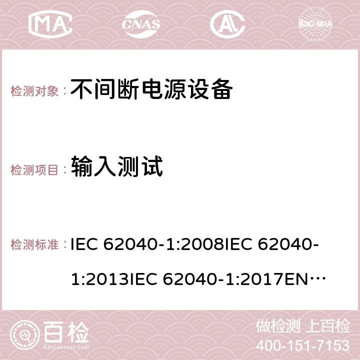 输入测试 不间断电源设备 第1部分: UPS的一般规定和安全要求 IEC 62040-1:2008
IEC 62040-1:2013
IEC 62040-1:2017
EN 62040-1:2008+A1:2013
EN 62040-1:2019 4.4