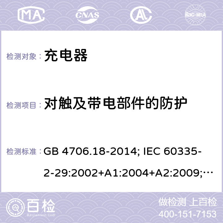 对触及带电部件的防护 家用和类似用途电器的安全 电池充电器的特殊要求 GB 4706.18-2014; IEC 60335-2-29:2002+A1:2004+A2:2009; IEC 60335-2-29:2016;IEC 60335-2-29:2016+AMD1:2019; EN 60335-2-29:2004+A2:2010;EN 60335-2-29:2004+A11:2018；BS EN 60335-2-29:2004+A2:2010; BS EN 60335-2-29:2004+A11:2018;AS/NZS 60335.2.29:2017+A1:2020; 8