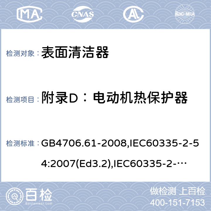 附录D：电动机热保护器 家用和类似用途电器的安全　使用液体或蒸汽的家用表面清洁器具的特殊要求 GB4706.61-2008,IEC60335-2-54:2007(Ed3.2),
IEC60335-2-54:2008+A1:2015+A2:2019,
EN60335-2-54:2008+A1:2015 附录D