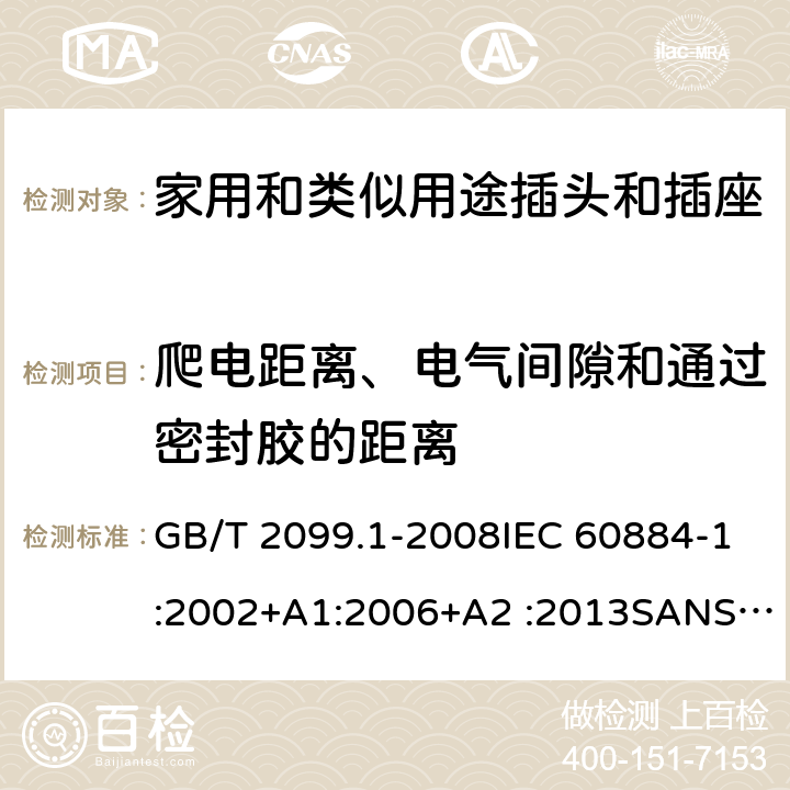 爬电距离、电气间隙和通过密封胶的距离 家用和类似用途插头插座第1部分:通用要求 GB/T 2099.1-2008IEC 60884-1:2002+A1:2006+A2 :2013SANS 60884-1:2013 NBR 14136:2012NBR NM-60884-1:2010 IS 1293:2019 SNI 04-3892.1:2006 CEI 23-50:2007 + V1:2008 + V2:2011+V3:2015+V4:2015 NMX-J-412-1-ANCE-2011 SI32-1-1:2012 SN 441011-1:2019 SN 441011-2-2:2019 EN50075:1990 BSEN50075:1991 NP1260-1:2016 cl 27