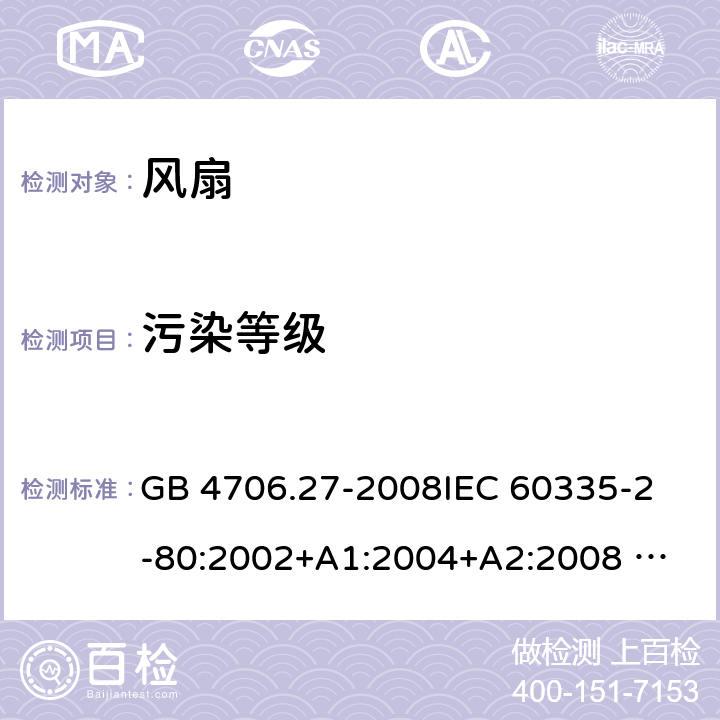 污染等级 家用和类似用途电器的安全 风扇的特殊要求 GB 4706.27-2008
IEC 60335-2-80:2002+A1:2004+A2:2008 
IEC 60335-2-80:2015 
EN 60335-2-80:2003+A1:2004+A2:2009
AS/NZS 60335.2.80:2004+A1:2009
AS/NZS 60335.2.80:2016
SANS 60335-2-80:2009 (Ed. 2.02) SANS 60335-2-80:2016 (Ed. 3.00) Annex M