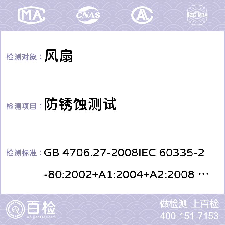 防锈蚀测试 家用和类似用途电器的安全 风扇的特殊要求 GB 4706.27-2008
IEC 60335-2-80:2002+A1:2004+A2:2008 
IEC 60335-2-80:2015 
EN 60335-2-80:2003+A1:2004+A2:2009
AS/NZS 60335.2.80:2004+A1:2009
AS/NZS 60335.2.80:2016
SANS 60335-2-80:2016 (Ed. 3.00) 31